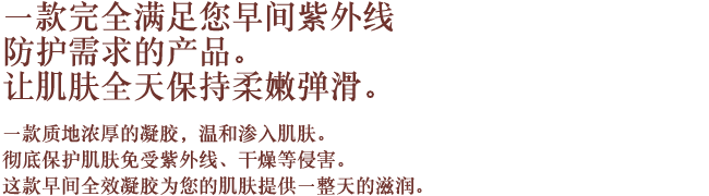 一款完全满足您早间紫外线防护需求的产品。让肌肤全天保持柔嫩弹滑。