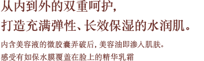 从内到外的双重呵护，打造充满弹性、长效保湿的水润肌。