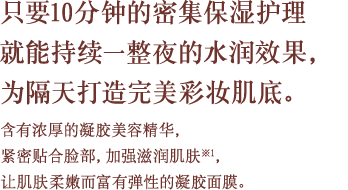 只要10分钟的密集保湿护理就能持续一整夜的水润效果，为隔天打造完美彩妆肌底。