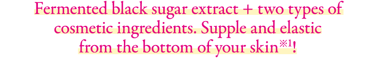 Fermented black sugar extract + two types of cosmetic ingredients. Supple and elastic from the bottom of your skin*!