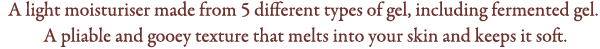 A light moisturiser made from 5 different types of gel, including fermented gel. 
A pliable and gooey texture that melts into your skin and keeps it soft.